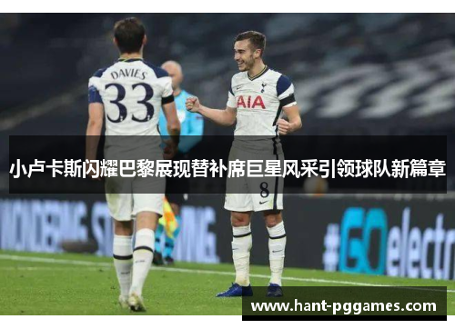 小卢卡斯闪耀巴黎展现替补席巨星风采引领球队新篇章