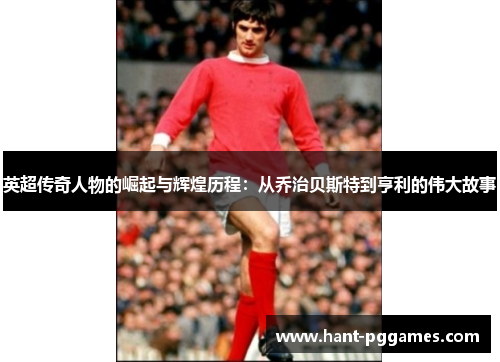 英超传奇人物的崛起与辉煌历程:从乔治贝斯特到亨利的伟大故事 英超传奇人物的崛起与辉煌历程:从乔治贝斯特到亨利的伟大故事
