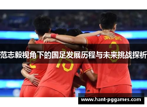 范志毅视角下的国足发展历程与未来挑战探析 范志毅视角下的国足发展历程与未来挑战探析