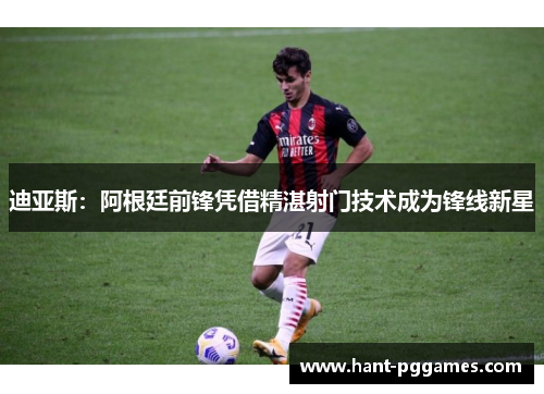 迪亚斯：阿根廷前锋凭借精湛射门技术成为锋线新星