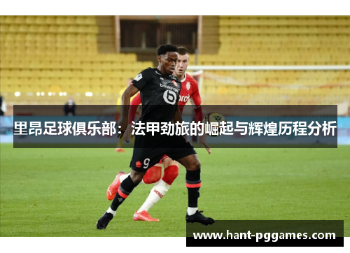 里昂足球俱乐部：法甲劲旅的崛起与辉煌历程分析