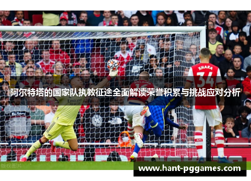 阿尔特塔的国家队执教征途全面解读荣誉积累与挑战应对分析