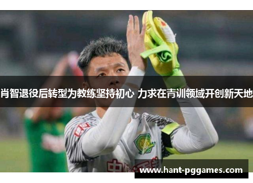 肖智退役后转型为教练坚持初心 力求在青训领域开创新天地 肖智退役后转型为教练坚持初心 力求在青训领域开创新天地