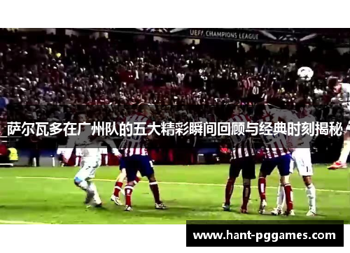 萨尔瓦多在广州队的五大精彩瞬间回顾与经典时刻揭秘 萨尔瓦多在广州队的五大精彩瞬间回顾与经典时刻揭秘