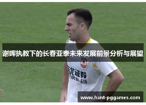 谢晖执教下的长春亚泰未来发展前景分析与展望 谢晖执教下的长春亚泰未来发展前景分析与展望