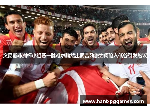 突尼斯非洲杯小组赛一胜难求黯然出局昔劲旅为何陷入低谷引发热议 突尼斯非洲杯小组赛一胜难求黯然出局昔劲旅为何陷入低谷引发热议