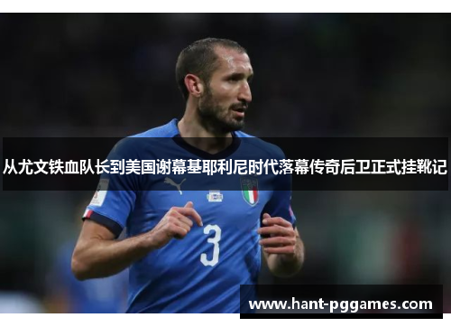 从尤文铁血队长到美国谢幕基耶利尼时代落幕传奇后卫正式挂靴记